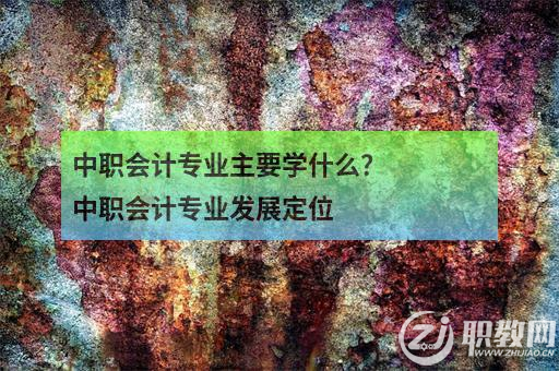 中职会计专业主要学什么？中职会计专业发展定位 职教网