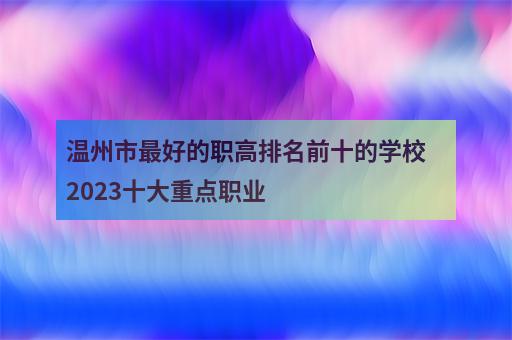 温州市最好的职高排名前十的学校 2023十大重点职业-2