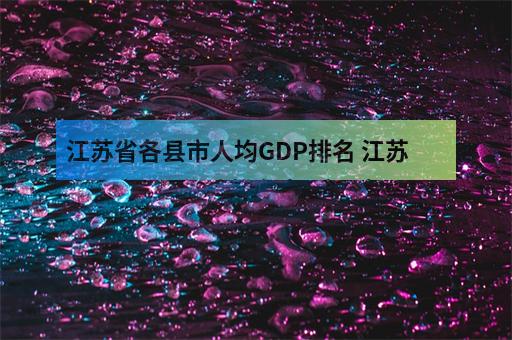 江苏省各县市人均GDP排名 江苏各县市gdp经济排名表_高职招-3