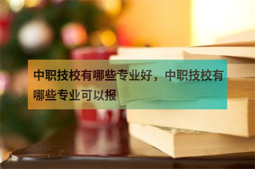 中职技校有哪些专业好，中职技校有哪些专业可以报 职教网