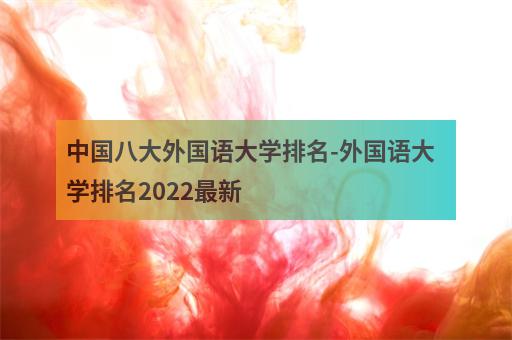 中国八大外国语大学排名-外国语大学排名2022最新-2