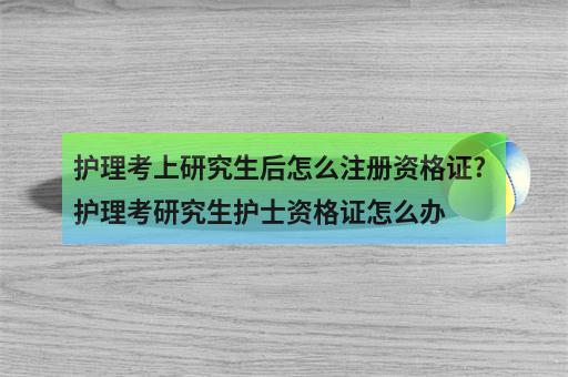 护理考上研究生后怎么注册资格证?护理考研究生护士资格证怎么办-1