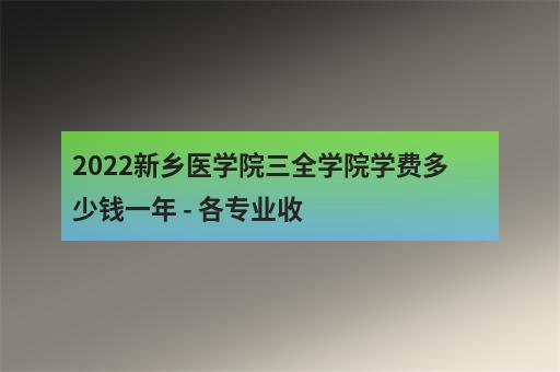 2022新乡医学院三全学院学费多少钱一年 - 各专业收-2